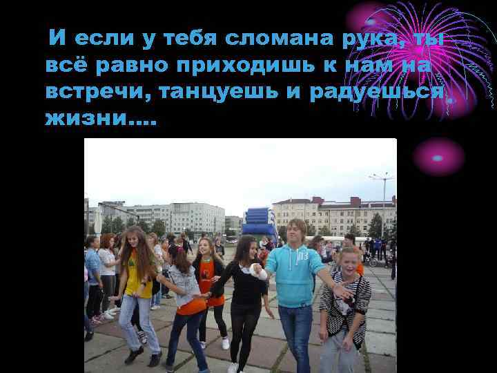 И если у тебя сломана рука, ты всё равно приходишь к нам на встречи,