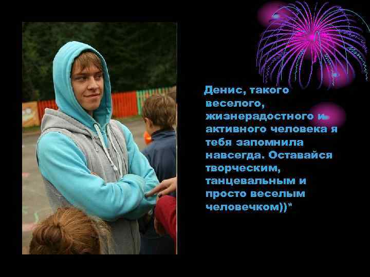 Денис, такого веселого, жизнерадостного и активного человека я тебя запомнила навсегда. Оставайся творческим, танцевальным