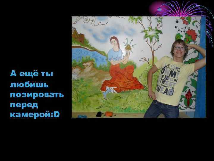 А ещё ты любишь позировать перед камерой: D 