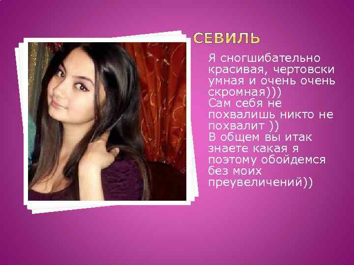 Я сногшибательно красивая, чертовски умная и очень скромная))) Сам себя не похвалишь никто не