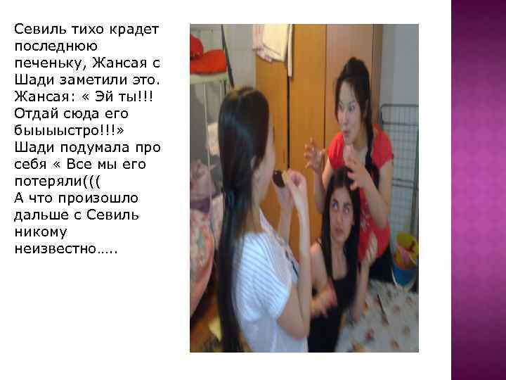 Севиль тихо крадет последнюю печеньку, Жансая с Шади заметили это. Жансая: « Эй ты!!!