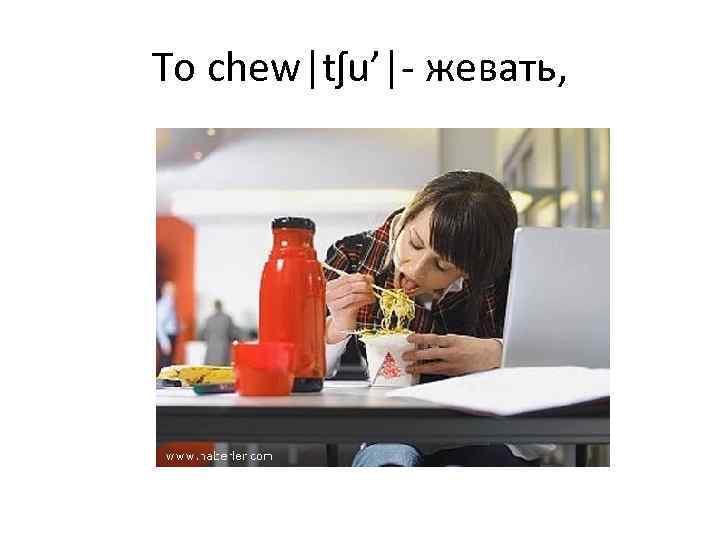 To chew|tʃu’|- жевать, 