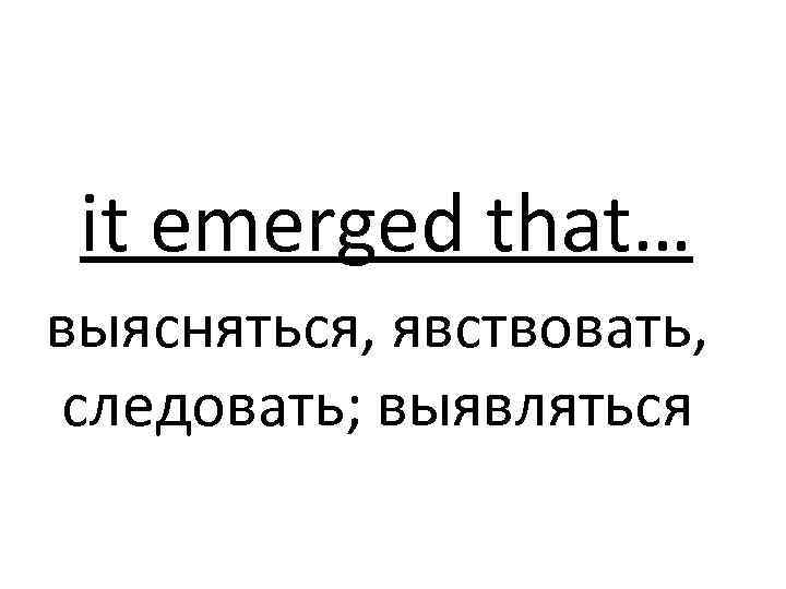 it emerged that… выясняться, явствовать, следовать; выявляться 
