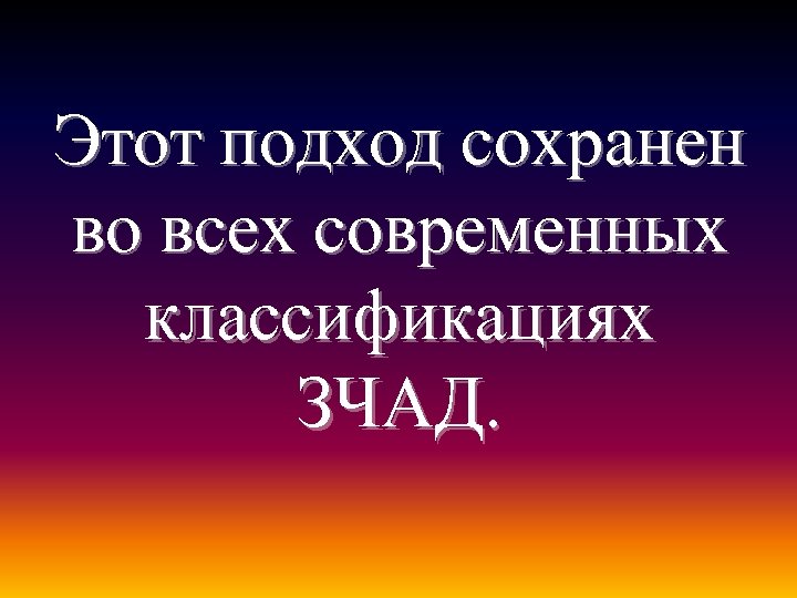 Этот подход сохранен во всех современных классификациях ЗЧАД. 