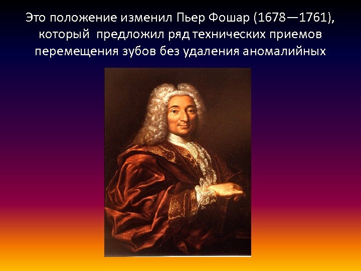 Это положение изменил Пьер Фошар (1678— 1761), который предложил ряд технических приемов перемещения зубов