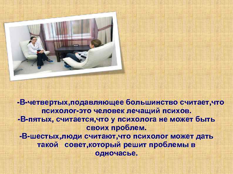 -В-четвертых, подавляющее большинство считает, что психолог-это человек лечащий психов. -В-пятых, считается, что у психолога