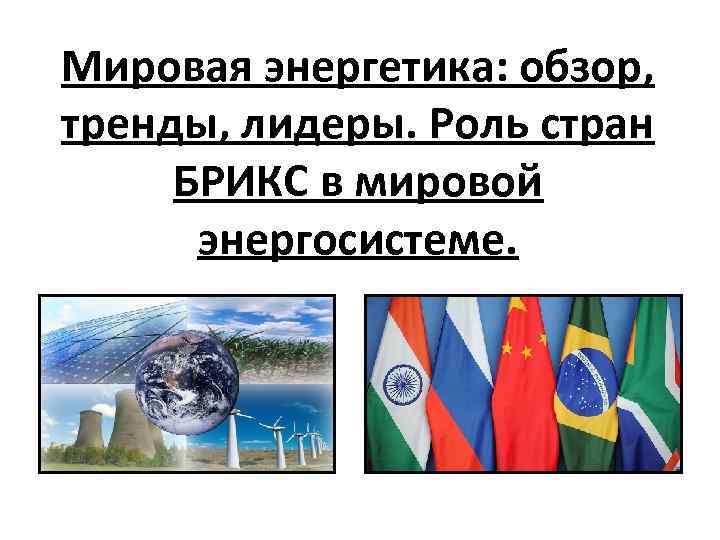 Мировая энергетика: обзор, тренды, лидеры. Роль стран БРИКС в мировой энергосистеме. 