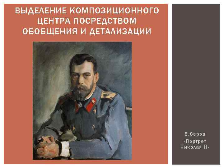 ВЫДЕЛЕНИЕ КОМПОЗИЦИОННОГО ЦЕНТРА ПОСРЕДСТВОМ ОБОБЩЕНИЯ И ДЕТАЛИЗАЦИИ В. Серов «Портрет Николая II» 