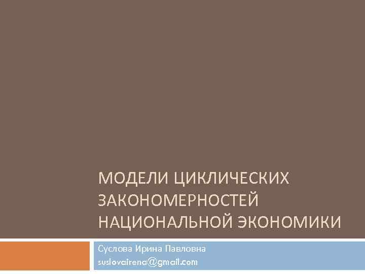 МОДЕЛИ ЦИКЛИЧЕСКИХ ЗАКОНОМЕРНОСТЕЙ НАЦИОНАЛЬНОЙ ЭКОНОМИКИ Суслова Ирина Павловна suslovairena@gmail. com 
