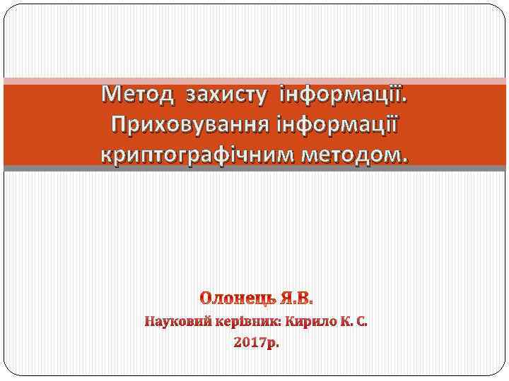 Метод захисту інформації. Приховування інформації криптографічним методом. Науковий керівник: Кирило К. С. 2017 р.