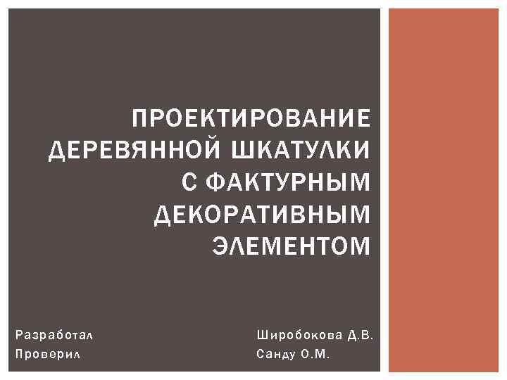 ПРОЕКТИРОВАНИЕ ДЕРЕВЯННОЙ ШКАТУЛКИ С ФАКТУРНЫМ ДЕКОРАТИВНЫМ ЭЛЕМЕНТОМ Разработал Проверил Широбокова Д. В. Санду О.