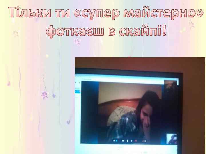 Тільки ти «супер майстерно» фоткаєш в скайпі! 