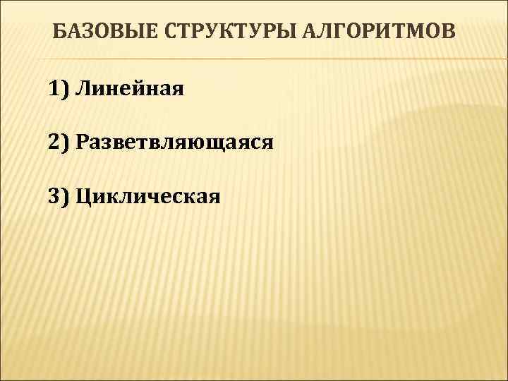 БАЗОВЫЕ СТРУКТУРЫ АЛГОРИТМОВ 1) Линейная 2) Разветвляющаяся 3) Циклическая 