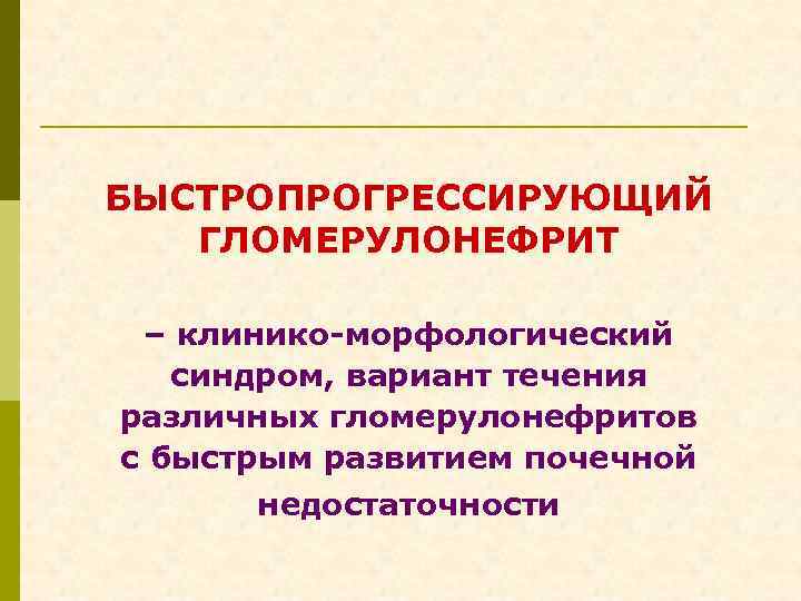 БЫСТРОПРОГРЕССИРУЮЩИЙ ГЛОМЕРУЛОНЕФРИТ – клинико-морфологический синдром, вариант течения различных гломерулонефритов с быстрым развитием почечной недостаточности