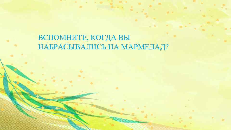 ВСПОМНИТЕ, КОГДА ВЫ НАБРАСЫВАЛИСЬ НА МАРМЕЛАД? 