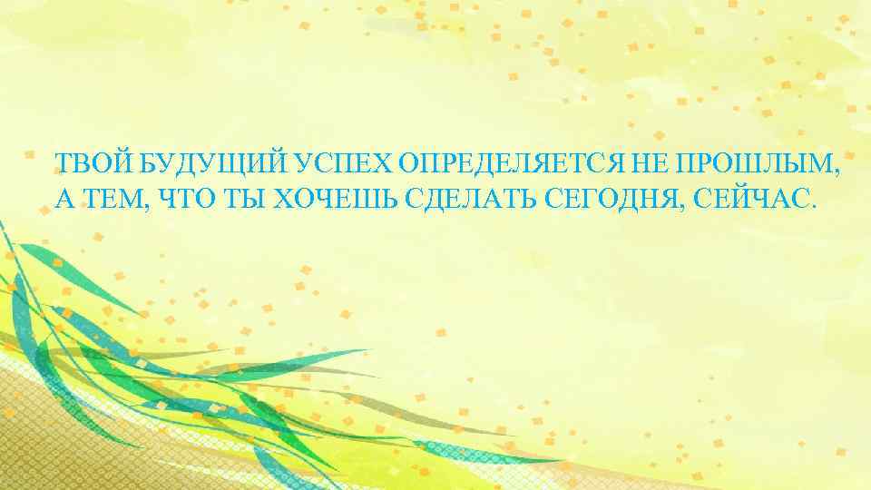 ТВОЙ БУДУЩИЙ УСПЕХ ОПРЕДЕЛЯЕТСЯ НЕ ПРОШЛЫМ, А ТЕМ, ЧТО ТЫ ХОЧЕШЬ СДЕЛАТЬ СЕГОДНЯ, СЕЙЧАС.