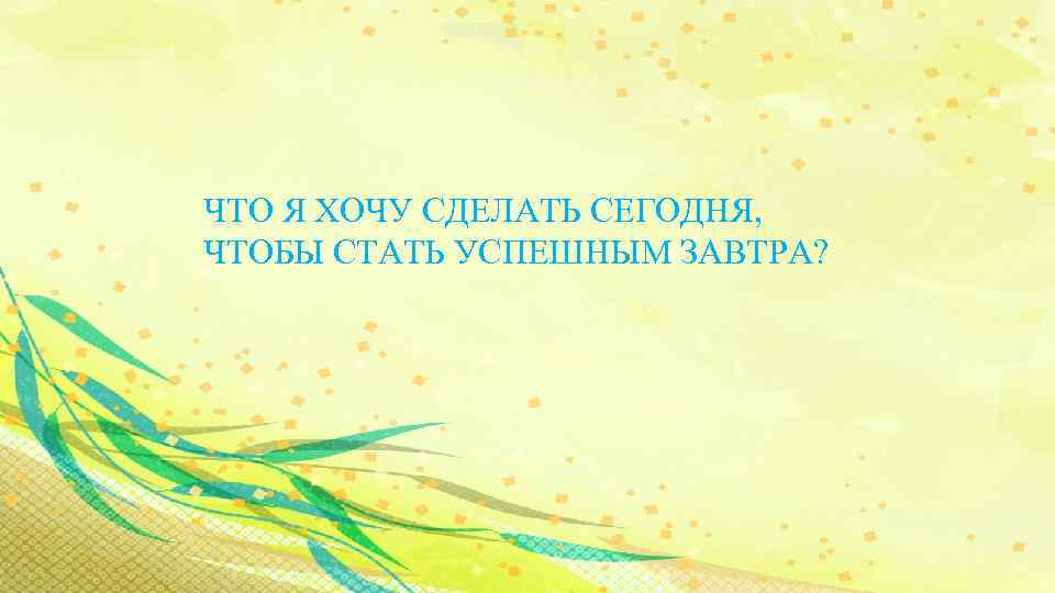 ЧТО Я ХОЧУ СДЕЛАТЬ СЕГОДНЯ, ЧТОБЫ СТАТЬ УСПЕШНЫМ ЗАВТРА? 