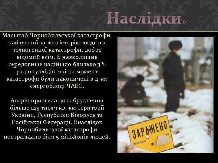 Наслідки: Масштаб Чорнобильської катастрофи, найтяжчої за всю історію людства техногенної катастрофи, добре відомий всім.