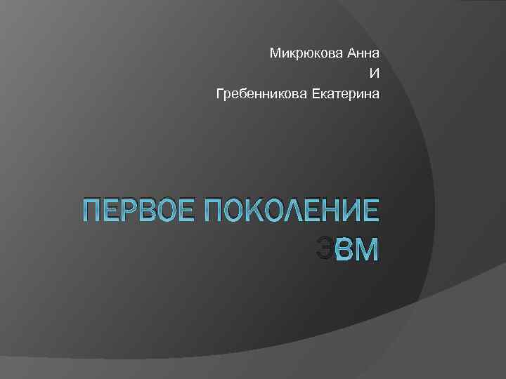 Микрюкова Анна И Гребенникова Екатерина ПЕРВОЕ ПОКОЛЕНИЕ ЭВМ 
