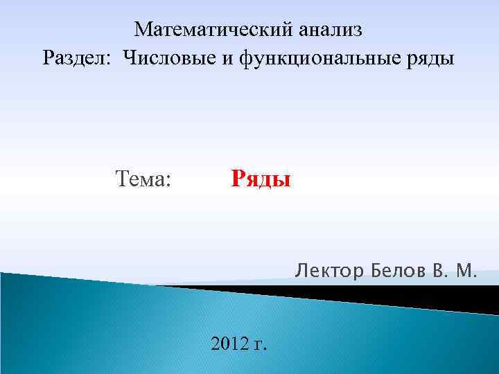 Математический анализ Раздел: Числовые и функциональные ряды Тема: Ряды Лектор Белов В. М. 2012