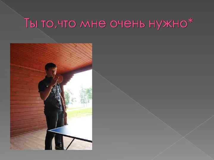 Ты то, что мне очень нужно* 