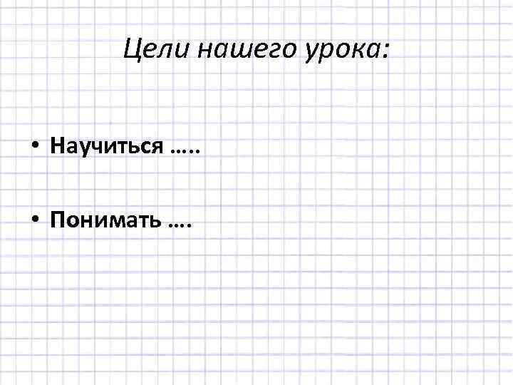Цели нашего урока: • Научиться …. . • Понимать …. 