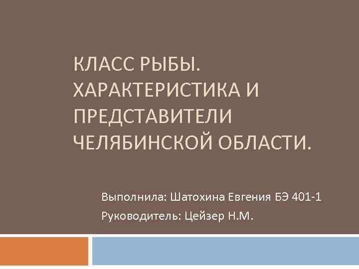 КЛАСС РЫБЫ. ХАРАКТЕРИСТИКА И ПРЕДСТАВИТЕЛИ ЧЕЛЯБИНСКОЙ ОБЛАСТИ. Выполнила: Шатохина Евгения БЭ 401 -1 Руководитель: