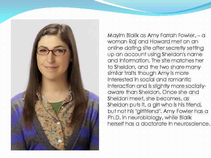 Mayim Bialik as Amy Farrah Fowler, – a woman Raj and Howard met on