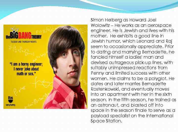 Simon Helberg as Howard Joel Wolowitz – He works as an aerospace engineer. He