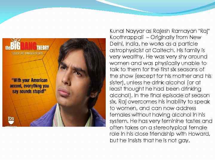 Kunal Nayyar as Rajesh Ramayan "Raj" Koothrappali – Originally from New Delhi, India, he