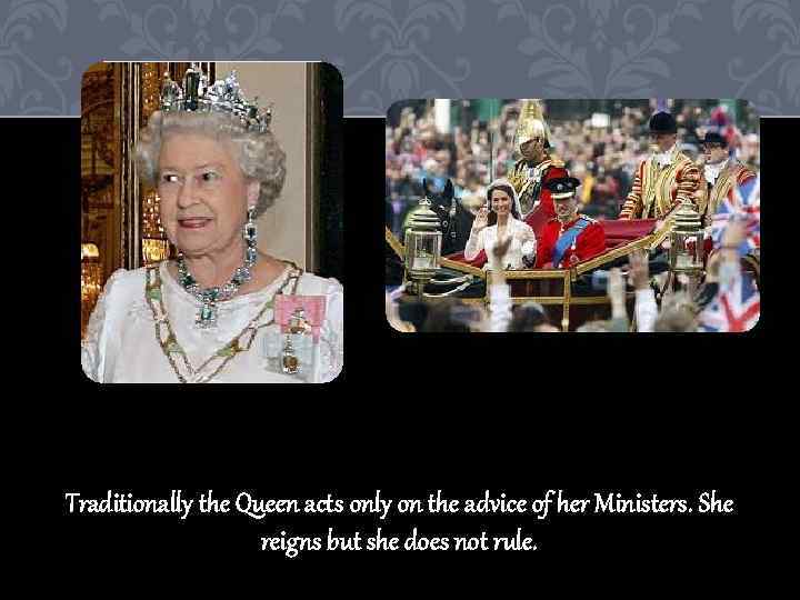 Traditionally the Queen acts only on the advice of her Ministers. She reigns but