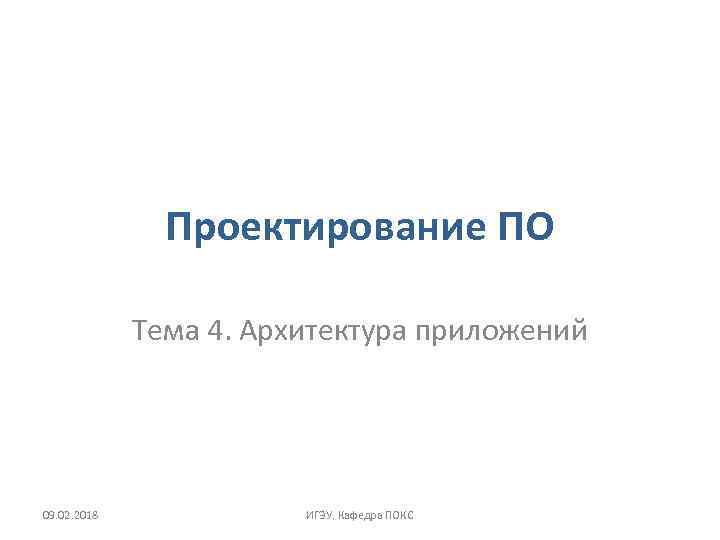 Проектирование ПО Тема 4. Архитектура приложений 09. 02. 2018 ИГЭУ. Кафедра ПОКС 