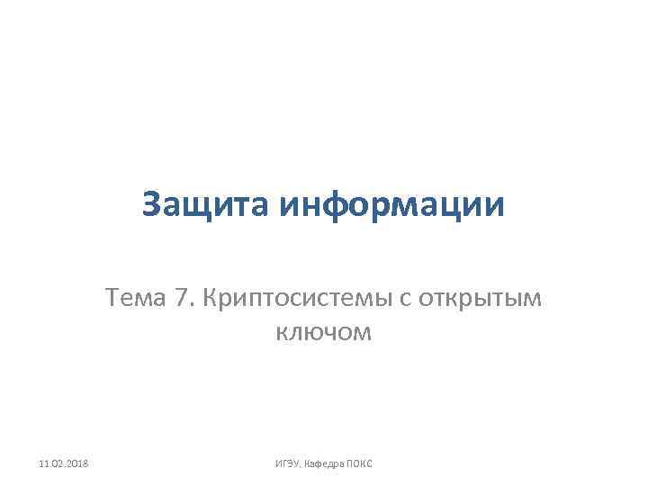 Защита информации Тема 7. Криптосистемы с открытым ключом 11. 02. 2018 ИГЭУ. Кафедра ПОКС