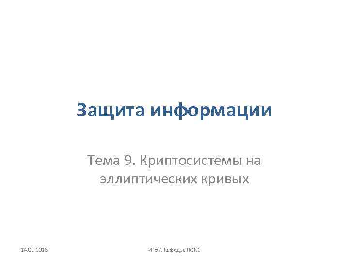 Защита информации Тема 9. Криптосистемы на эллиптических кривых 14. 02. 2018 ИГЭУ. Кафедра ПОКС