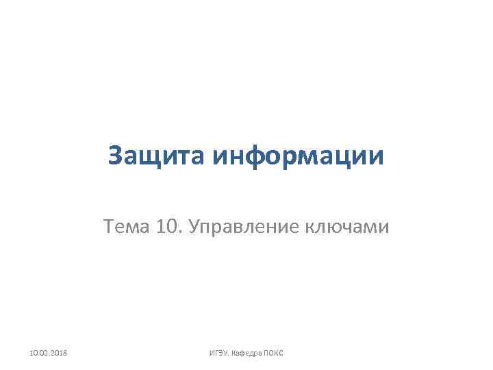 Защита информации Тема 10. Управление ключами 10. 02. 2018 ИГЭУ. Кафедра ПОКС 