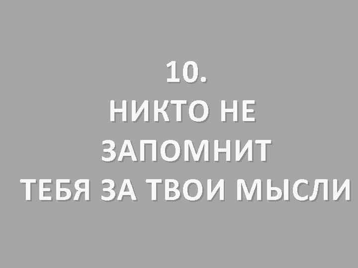 10. НИКТО НЕ ЗАПОМНИТ ТЕБЯ ЗА ТВОИ МЫСЛИ 