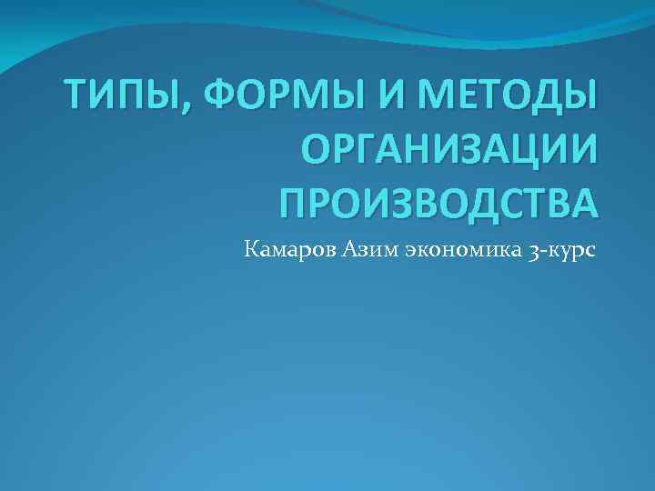 ТИПЫ, ФОРМЫ И МЕТОДЫ ОРГАНИЗАЦИИ ПРОИЗВОДСТВА Камаров Азим экономика 3 -курс 