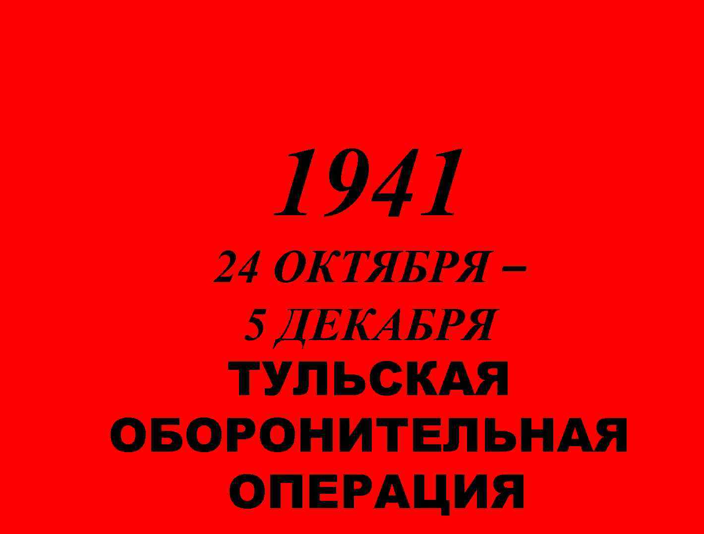 1941 24 ОКТЯБРЯ – 5 ДЕКАБРЯ ТУЛЬСКАЯ ОБОРОНИТЕЛЬНАЯ ОПЕРАЦИЯ 