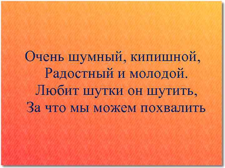 Очень шумный, кипишной, Радостный и молодой. Любит шутки он шутить, За что мы можем