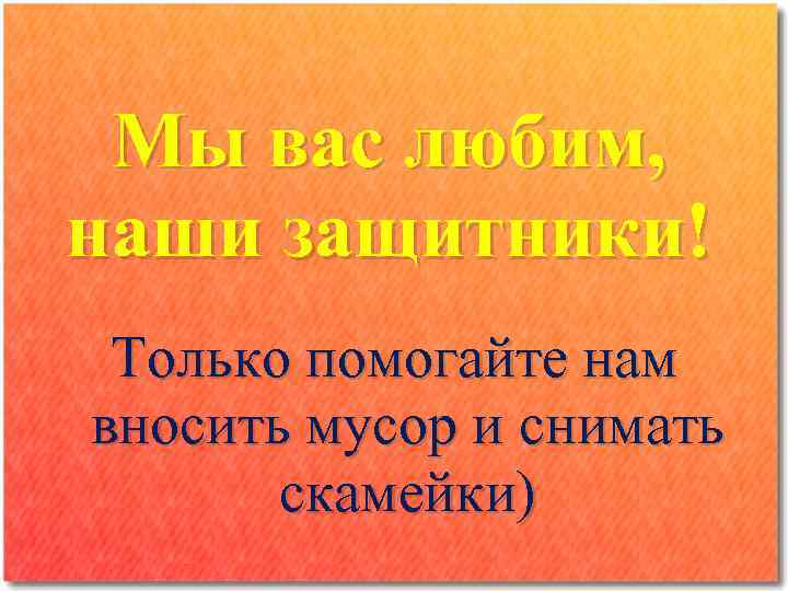 Мы вас любим, наши защитники! Только помогайте нам вносить мусор и снимать скамейки) 