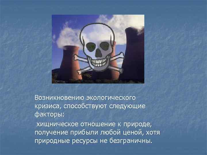 Возникновению экологического кризиса, способствуют следующие факторы: хищническое отношение к природе, получение прибыли любой ценой,