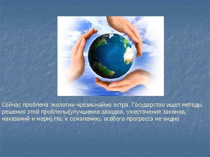 Сейчас проблема экологии чрезвычайно остра. Государство ищет методы решения этой проблемы(улучшение заводов, ужесточение законов,