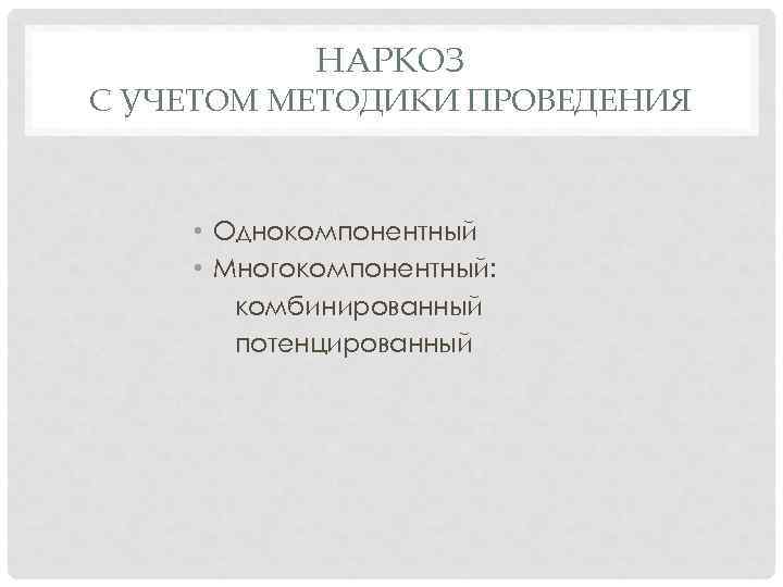НАРКОЗ С УЧЕТОМ МЕТОДИКИ ПРОВЕДЕНИЯ • Однокомпонентный • Многокомпонентный: комбинированный потенцированный 