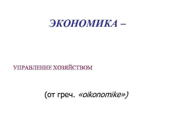 ЭКОНОМИКА – УПРАВЛЕНИЕ ХОЗЯЙСТВОМ (от греч. «oikonomike» ) 