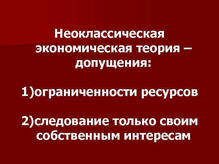 Неоклассическая экономическая теория – допущения: 1)ограниченности ресурсов 2)следование только своим собственным интересам 