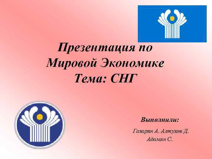 Презентация по Мировой Экономике Тема: СНГ Выполнили: Газарян А. Алтухов Д. Адамян С. 