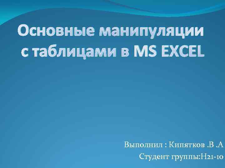 Основные манипуляции с таблицами в MS EXCEL Выполнил : Кипятков. В. А Студент группы: