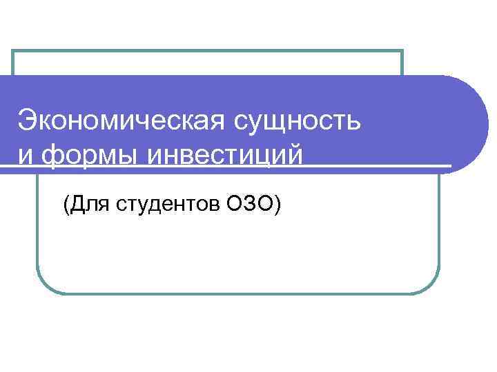 Экономическая сущность и формы инвестиций (Для студентов ОЗО) 