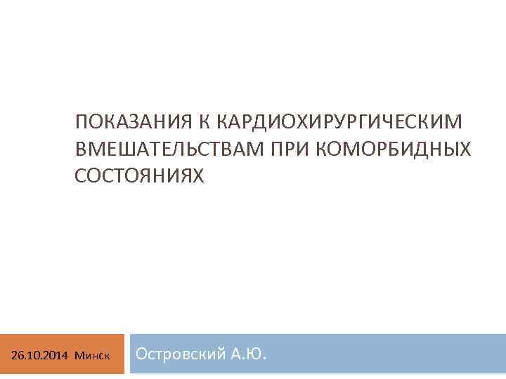 ПОКАЗАНИЯ К КАРДИОХИРУРГИЧЕСКИМ ВМЕШАТЕЛЬСТВАМ ПРИ КОМОРБИДНЫХ СОСТОЯНИЯХ 26. 10. 2014 Минск Островский А. Ю.