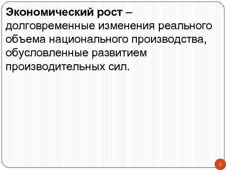 Экономический рост – долговременные изменения реального объема национального производства, обусловленные развитием производительных сил. 2